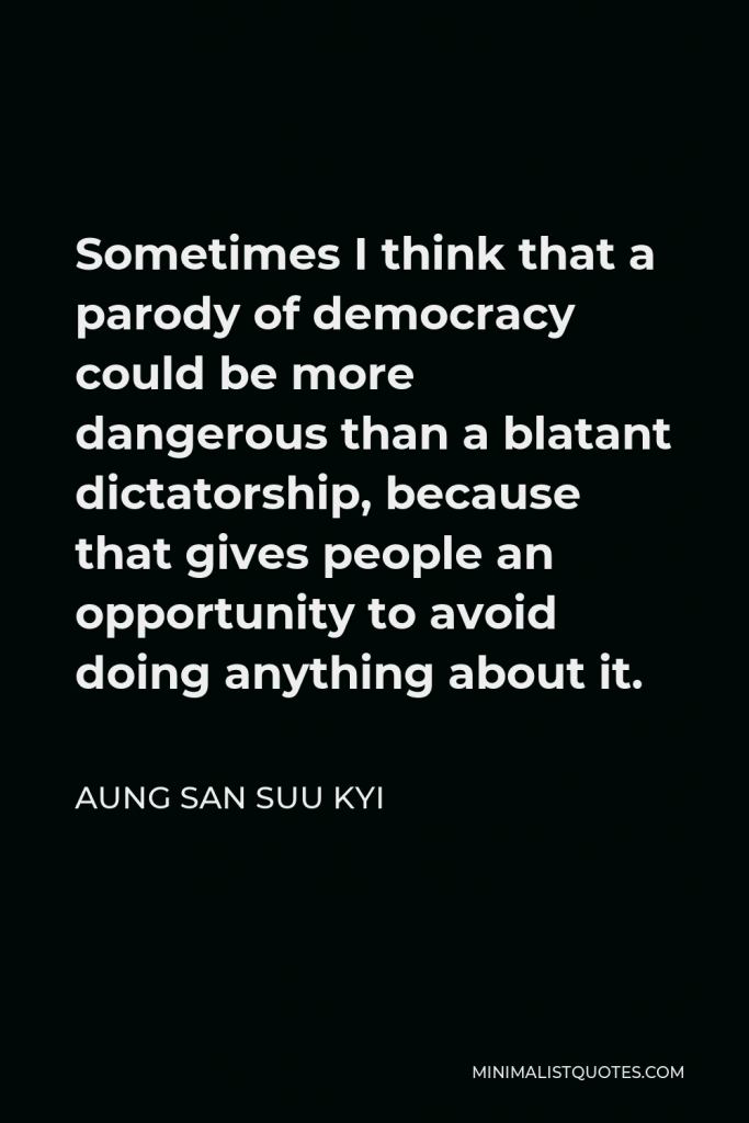 Aung San Suu Kyi Quote - Sometimes I think that a parody of democracy could be more dangerous than a blatant dictatorship, because that gives people an opportunity to avoid doing anything about it.
