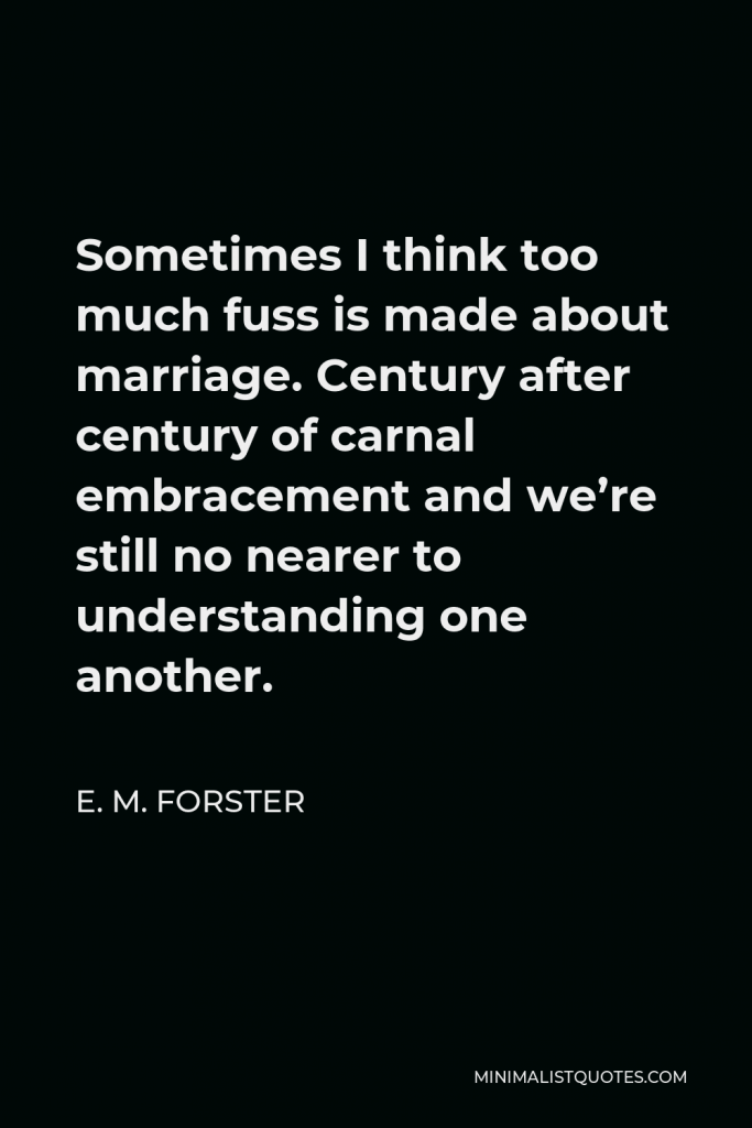 E. M. Forster Quote - Sometimes I think too much fuss is made about marriage. Century after century of carnal embracement and we’re still no nearer to understanding one another.