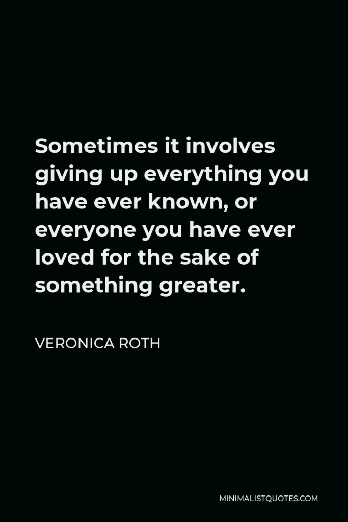 Veronica Roth Quote - Sometimes it involves giving up everything you have ever known, or everyone you have ever loved for the sake of something greater.