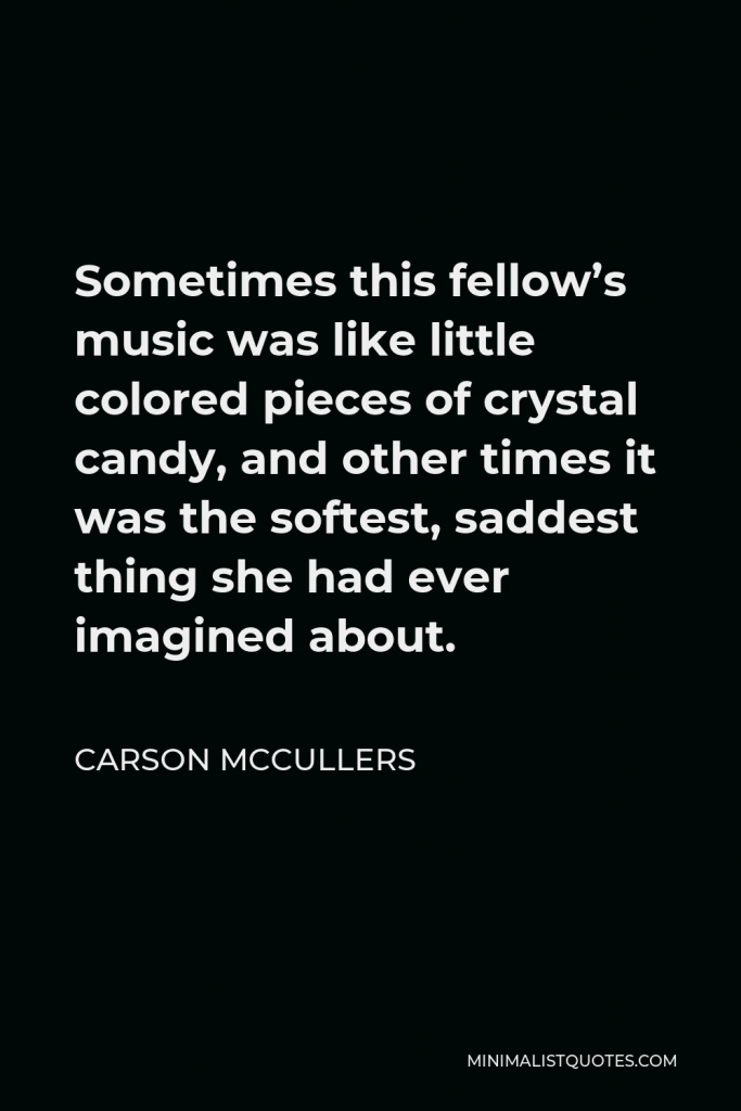 Carson McCullers Quote - Sometimes this fellow’s music was like little colored pieces of crystal candy, and other times it was the softest, saddest thing she had ever imagined about.