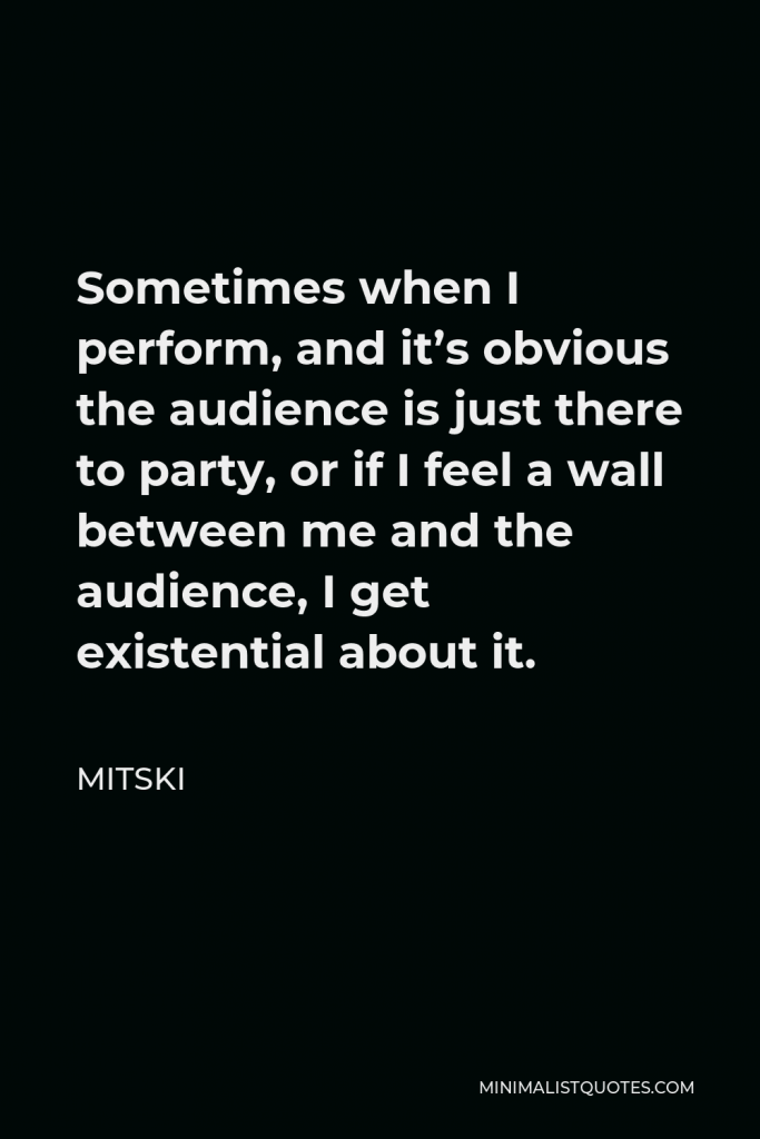 Mitski Quote - Sometimes when I perform, and it’s obvious the audience is just there to party, or if I feel a wall between me and the audience, I get existential about it.