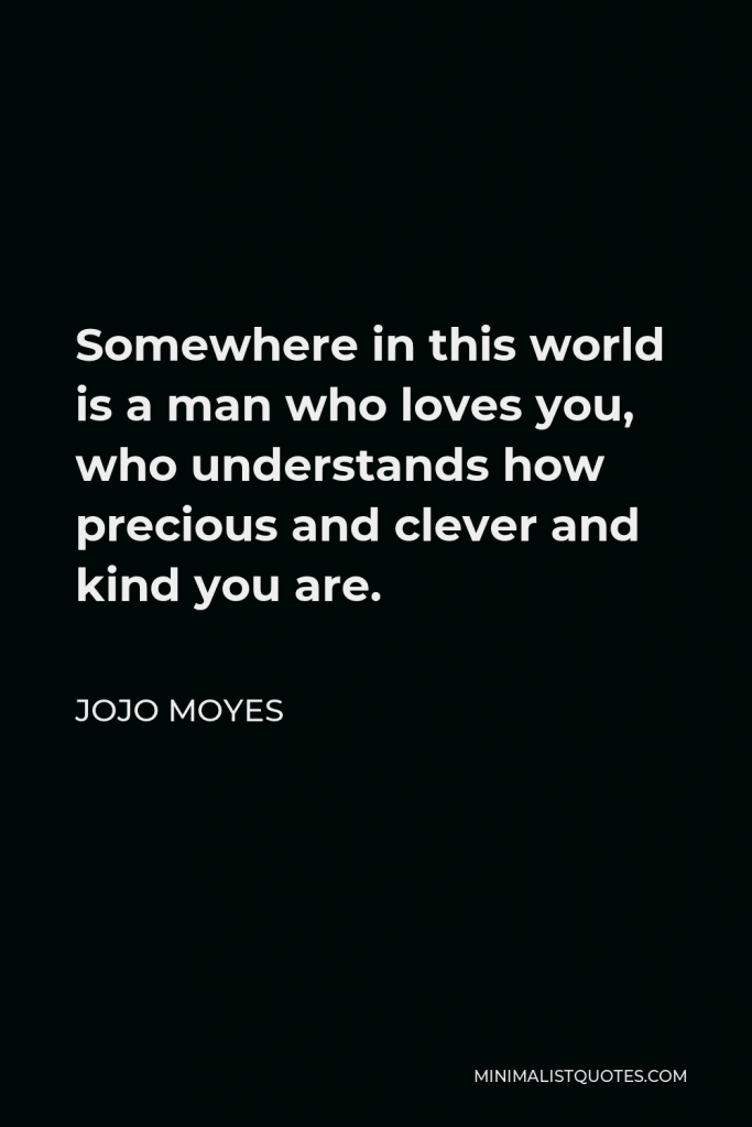 Jojo Moyes Quote - Somewhere in this world is a man who loves you, who understands how precious and clever and kind you are.