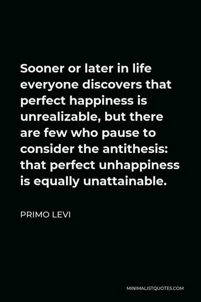 Primo Levi Quote - Sooner or later in life everyone discovers that perfect happiness is unrealizable, but there are few who pause to consider the antithesis: that perfect unhappiness is equally unattainable.