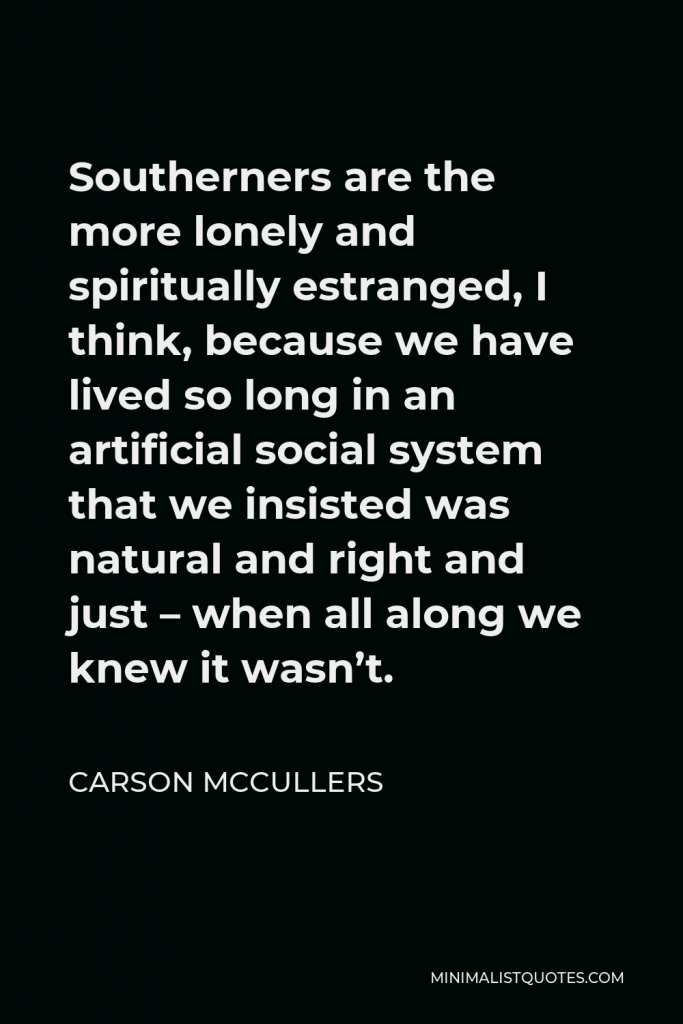 Carson McCullers Quote - Southerners are the more lonely and spiritually estranged, I think, because we have lived so long in an artificial social system that we insisted was natural and right and just – when all along we knew it wasn’t.