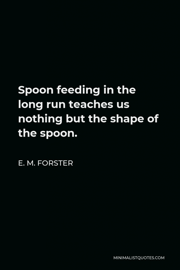 E. M. Forster Quote - Spoon feeding in the long run teaches us nothing but the shape of the spoon.