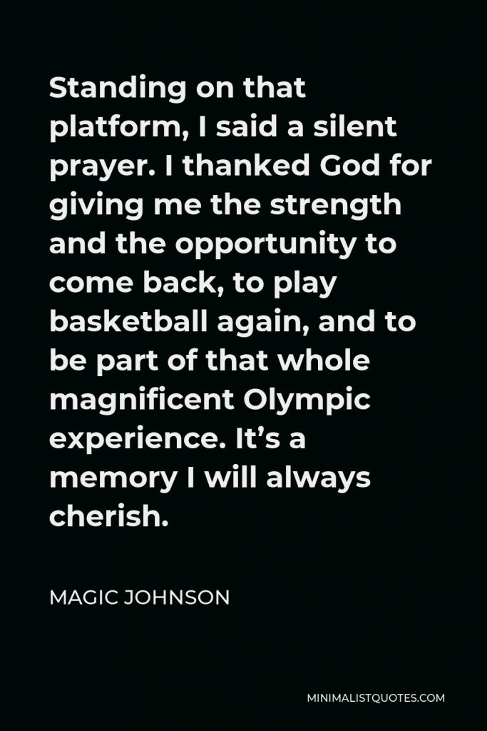 Magic Johnson Quote - Standing on that platform, I said a silent prayer. I thanked God for giving me the strength and the opportunity to come back, to play basketball again, and to be part of that whole magnificent Olympic experience. It’s a memory I will always cherish.