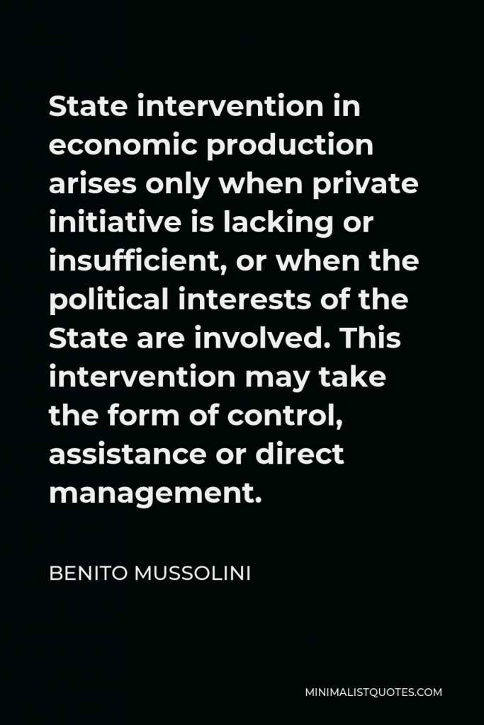 Benito Mussolini Quote - State intervention in economic production arises only when private initiative is lacking or insufficient, or when the political interests of the State are involved. This intervention may take the form of control, assistance or direct management.