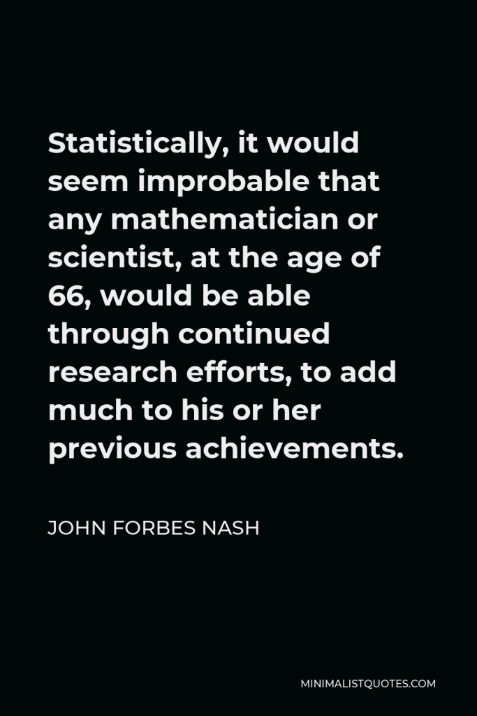 John Forbes Nash Quote - Statistically, it would seem improbable that any mathematician or scientist, at the age of 66, would be able through continued research efforts, to add much to his or her previous achievements.