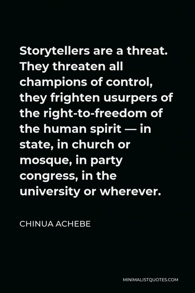 Chinua Achebe Quote - Storytellers are a threat. They threaten all champions of control, they frighten usurpers of the right-to-freedom of the human spirit — in state, in church or mosque, in party congress, in the university or wherever.