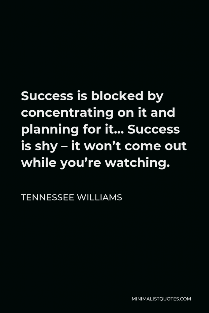 Tennessee Williams Quote - Success is blocked by concentrating on it and planning for it… Success is shy – it won’t come out while you’re watching.