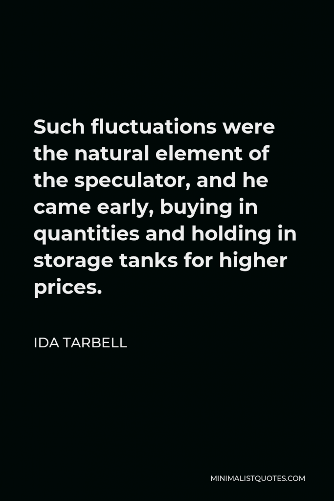 Ida Tarbell Quote - Such fluctuations were the natural element of the speculator, and he came early, buying in quantities and holding in storage tanks for higher prices.