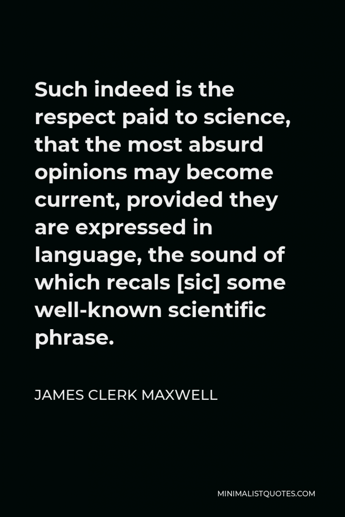 James Clerk Maxwell Quote - Such indeed is the respect paid to science, that the most absurd opinions may become current, provided they are expressed in language, the sound of which recals [sic] some well-known scientific phrase.