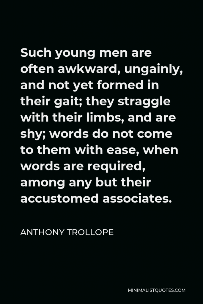 Anthony Trollope Quote - Such young men are often awkward, ungainly, and not yet formed in their gait; they straggle with their limbs, and are shy; words do not come to them with ease, when words are required, among any but their accustomed associates.