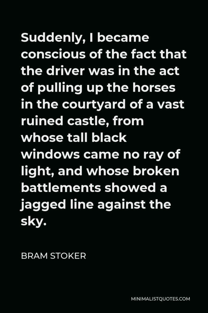 Bram Stoker Quote - Suddenly, I became conscious of the fact that the driver was in the act of pulling up the horses in the courtyard of a vast ruined castle, from whose tall black windows came no ray of light, and whose broken battlements showed a jagged line against the sky.