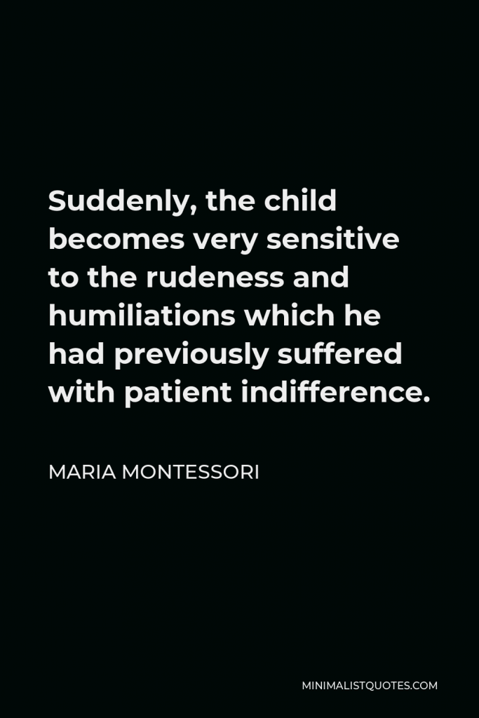 Maria Montessori Quote - Suddenly, the child becomes very sensitive to the rudeness and humiliations which he had previously suffered with patient indifference.