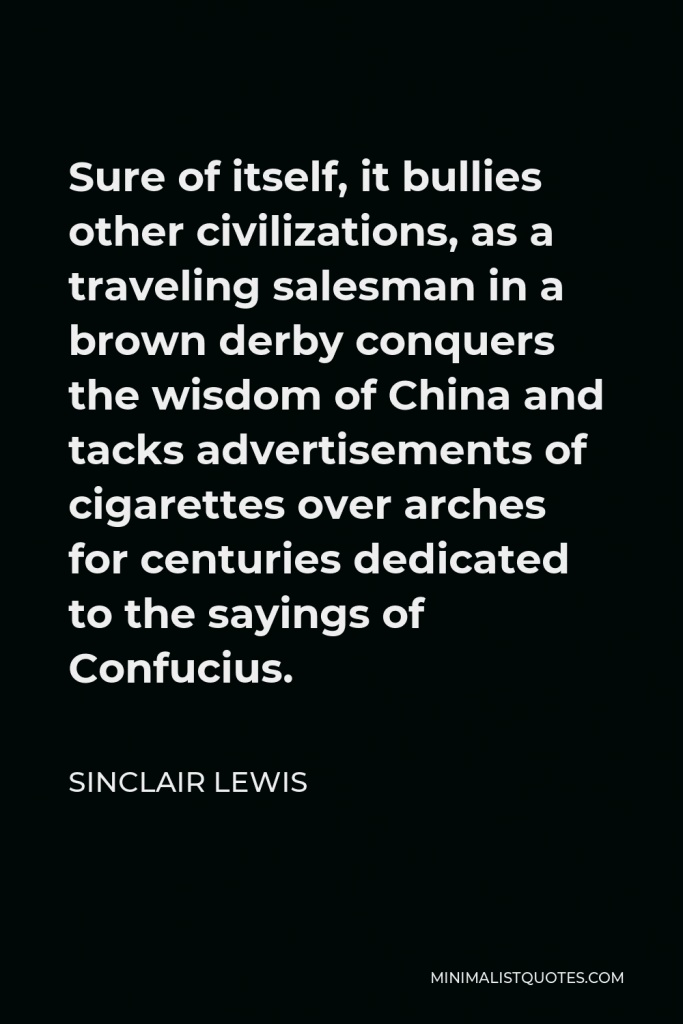 Sinclair Lewis Quote - Sure of itself, it bullies other civilizations, as a traveling salesman in a brown derby conquers the wisdom of China and tacks advertisements of cigarettes over arches for centuries dedicated to the sayings of Confucius.