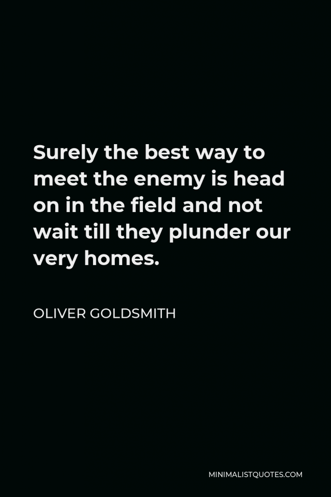 Oliver Goldsmith Quote - Surely the best way to meet the enemy is head on in the field and not wait till they plunder our very homes.