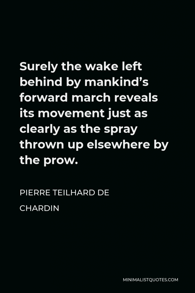 Pierre Teilhard de Chardin Quote - Surely the wake left behind by mankind’s forward march reveals its movement just as clearly as the spray thrown up elsewhere by the prow.