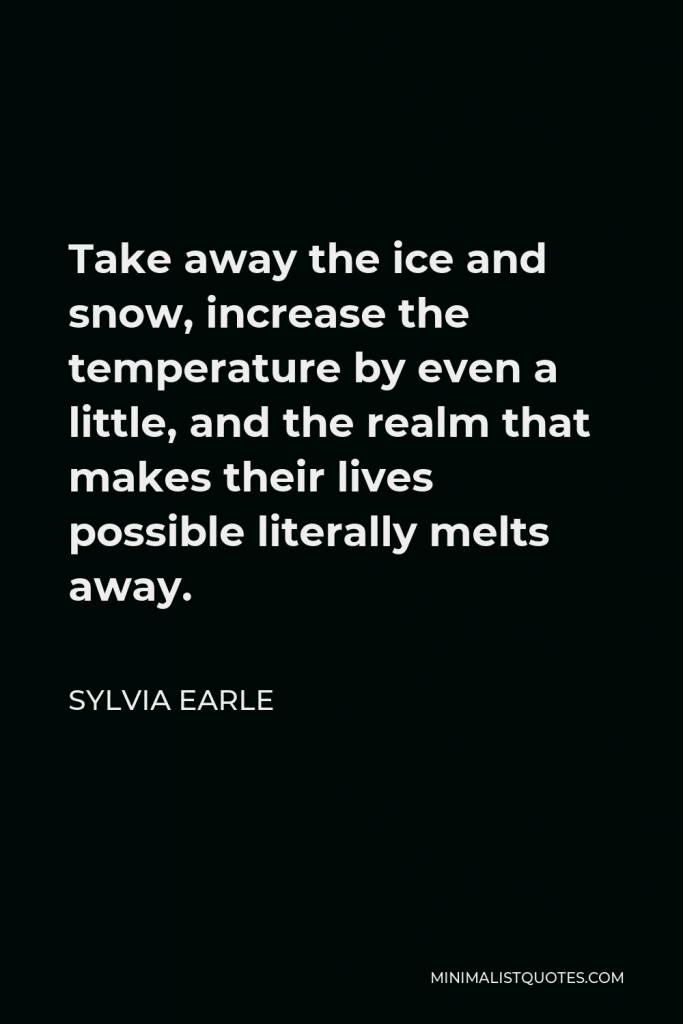 Sylvia Earle Quote - Take away the ice and snow, increase the temperature by even a little, and the realm that makes their lives possible literally melts away.