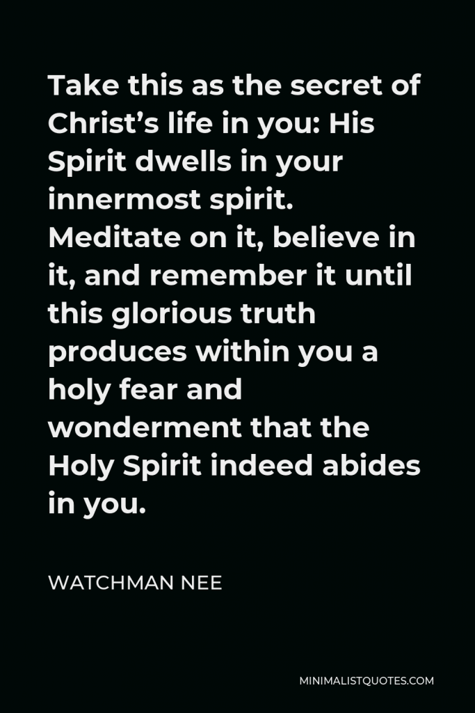 Watchman Nee Quote - Take this as the secret of Christ’s life in you: His Spirit dwells in your innermost spirit. Meditate on it, believe in it, and remember it until this glorious truth produces within you a holy fear and wonderment that the Holy Spirit indeed abides in you.