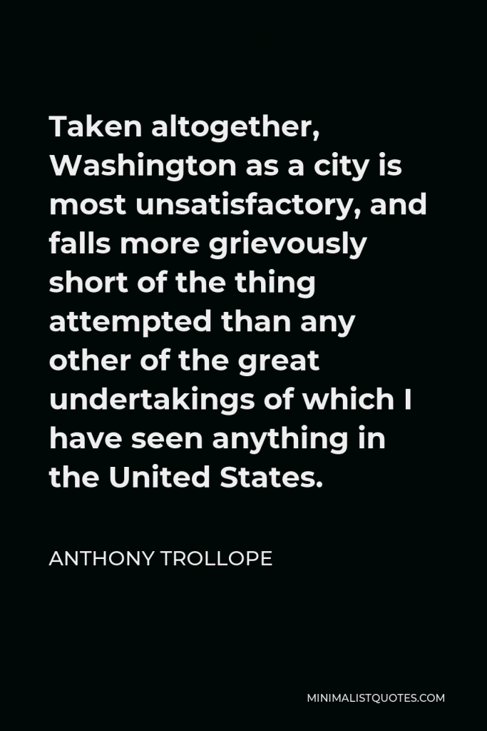 Anthony Trollope Quote - Taken altogether, Washington as a city is most unsatisfactory, and falls more grievously short of the thing attempted than any other of the great undertakings of which I have seen anything in the United States.