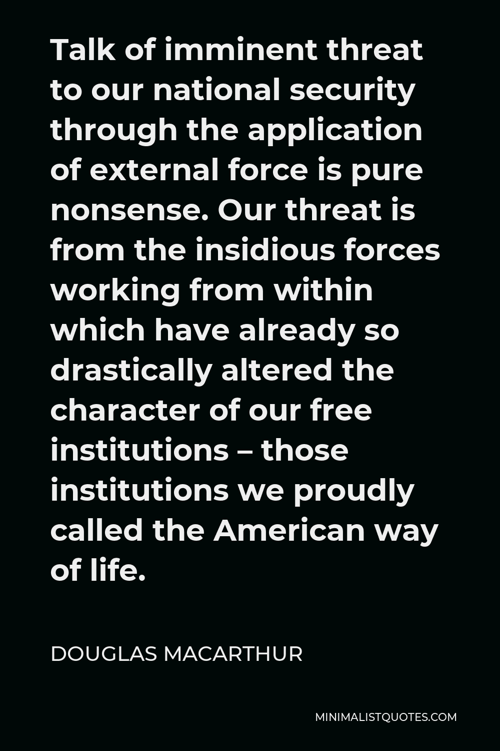 Douglas MacArthur Quote - Talk of imminent threat to our national security through the application of external force is pure nonsense. Our threat is from the insidious forces working from within which have already so drastically altered the character of our free institutions – those institutions we proudly called the American way of life.