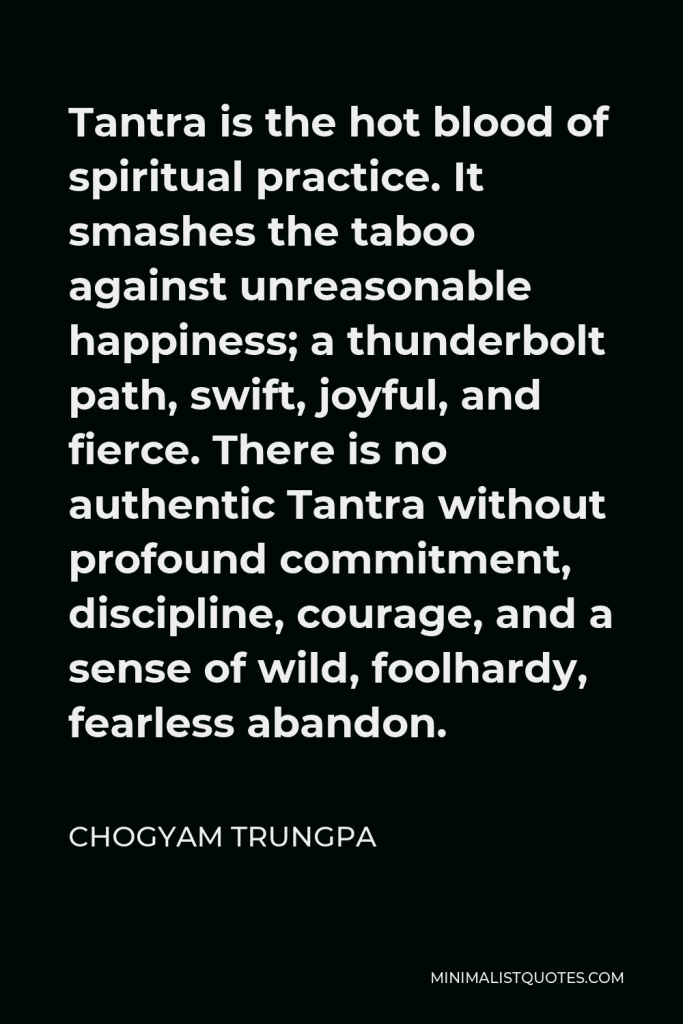 Chogyam Trungpa Quote - Tantra is the hot blood of spiritual practice. It smashes the taboo against unreasonable happiness; a thunderbolt path, swift, joyful, and fierce. There is no authentic Tantra without profound commitment, discipline, courage, and a sense of wild, foolhardy, fearless abandon.
