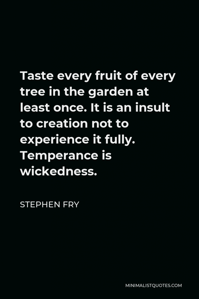 Stephen Fry Quote - Taste every fruit of every tree in the garden at least once. It is an insult to creation not to experience it fully. Temperance is wickedness.