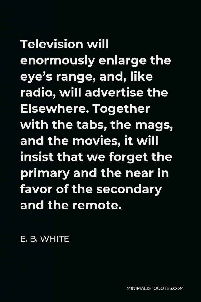 E. B. White Quote - Television will enormously enlarge the eye’s range, and, like radio, will advertise the Elsewhere. Together with the tabs, the mags, and the movies, it will insist that we forget the primary and the near in favor of the secondary and the remote.