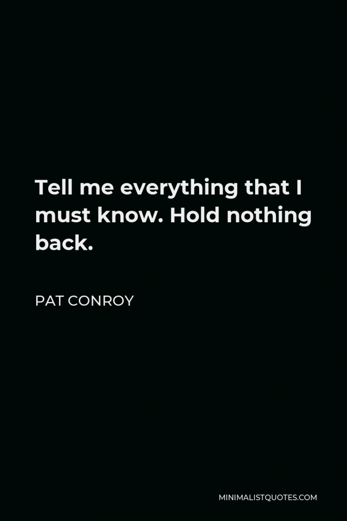 Pat Conroy Quote - Tell me everything that I must know. Hold nothing back.