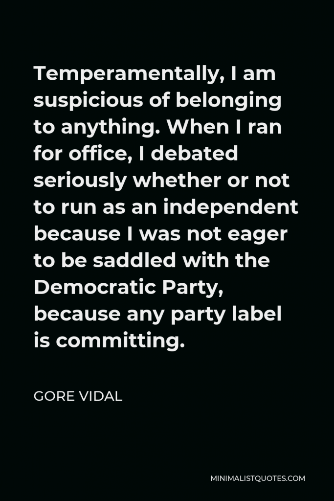 Gore Vidal Quote - Temperamentally, I am suspicious of belonging to anything. When I ran for office, I debated seriously whether or not to run as an independent because I was not eager to be saddled with the Democratic Party, because any party label is committing.