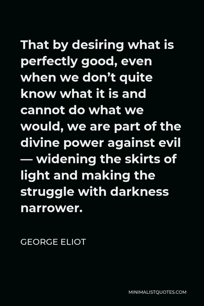 George Eliot Quote - That by desiring what is perfectly good, even when we don’t quite know what it is and cannot do what we would, we are part of the divine power against evil — widening the skirts of light and making the struggle with darkness narrower.