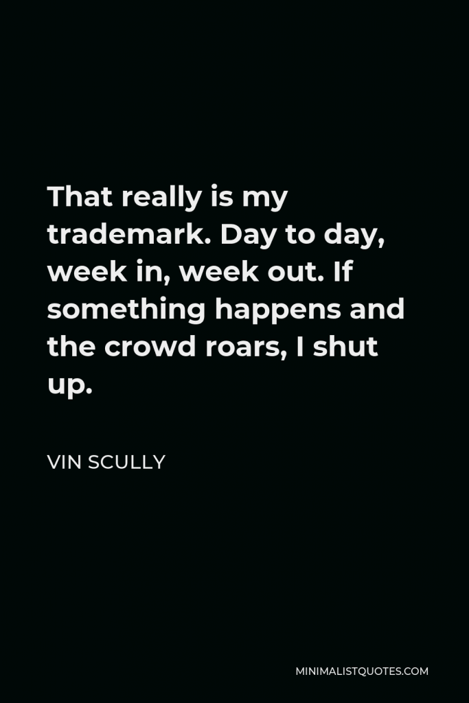 Vin Scully Quote - That really is my trademark. Day to day, week in, week out. If something happens and the crowd roars, I shut up.
