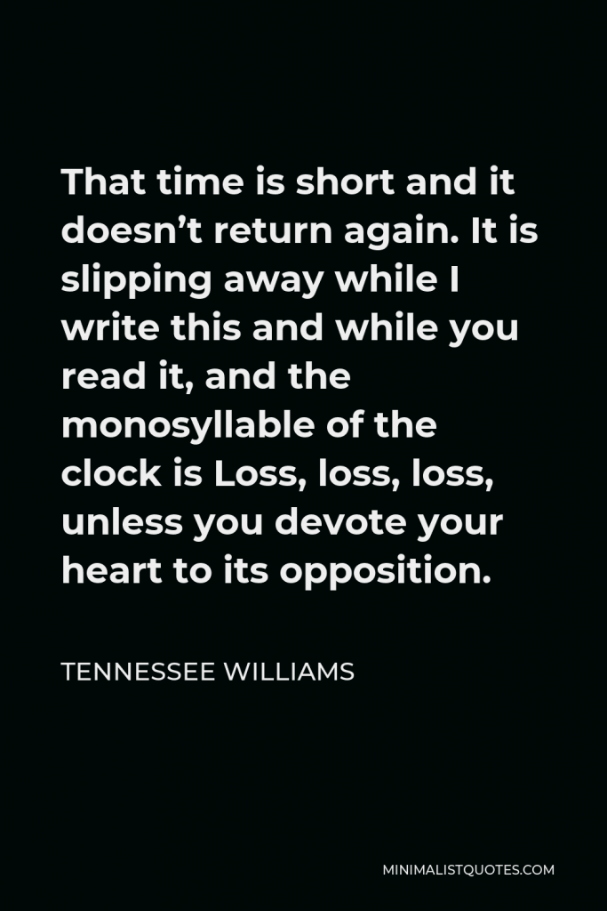 Tennessee Williams Quote - That time is short and it doesn’t return again. It is slipping away while I write this and while you read it, and the monosyllable of the clock is Loss, loss, loss, unless you devote your heart to its opposition.