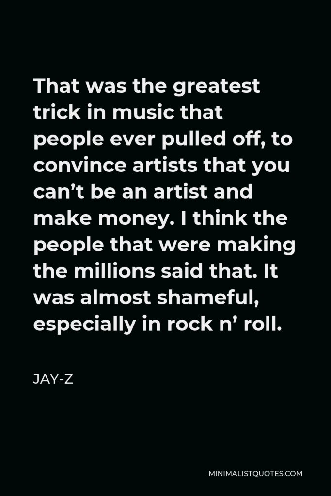Jay-Z Quote - That was the greatest trick in music that people ever pulled off, to convince artists that you can’t be an artist and make money. I think the people that were making the millions said that. It was almost shameful, especially in rock n’ roll.