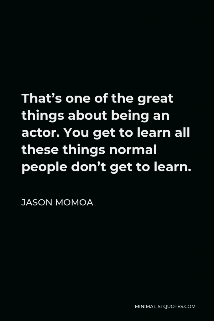 Jason Momoa Quote - That’s one of the great things about being an actor. You get to learn all these things normal people don’t get to learn.