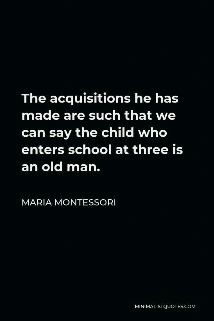 Maria Montessori Quote - The acquisitions he has made are such that we can say the child who enters school at three is an old man.