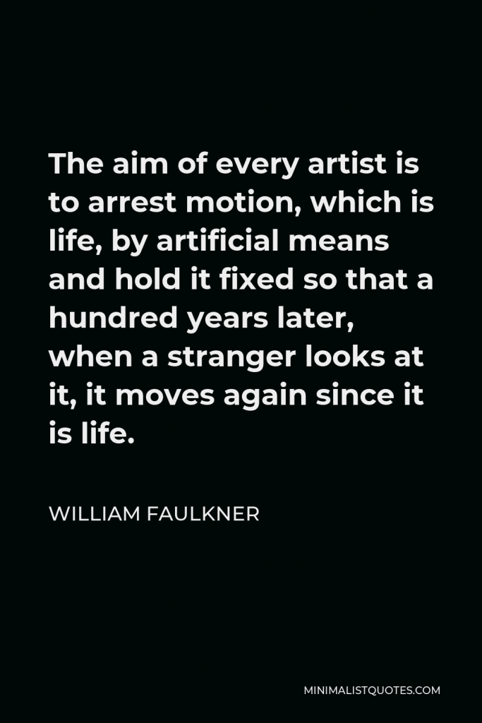 William Faulkner Quote - The aim of every artist is to arrest motion, which is life, by artificial means and hold it fixed so that a hundred years later, when a stranger looks at it, it moves again since it is life.