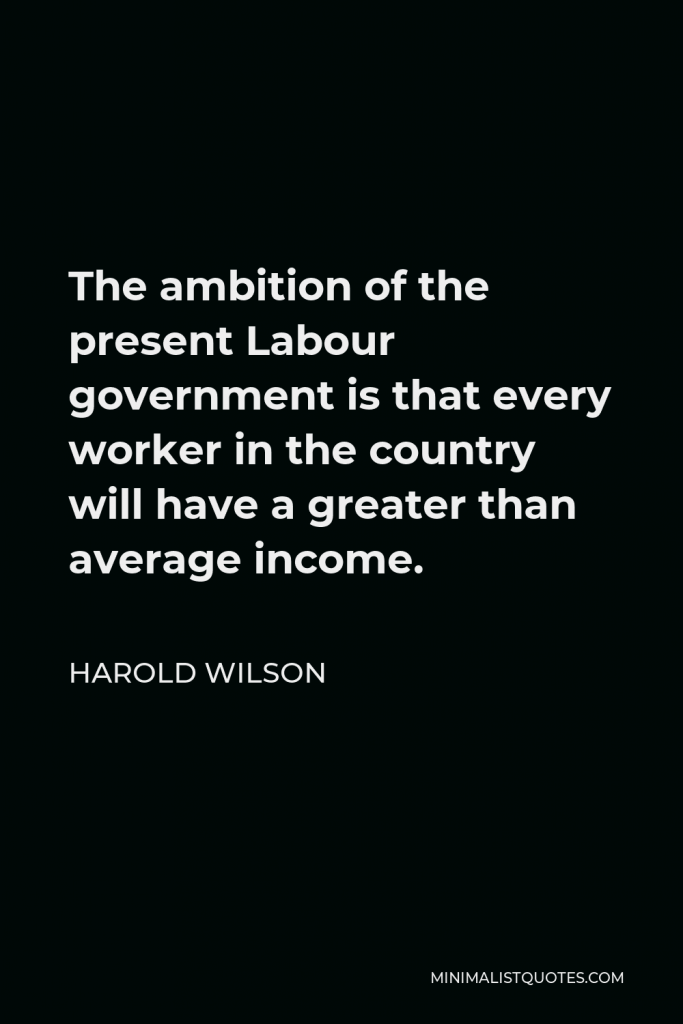 Harold Wilson Quote - The ambition of the present Labour government is that every worker in the country will have a greater than average income.