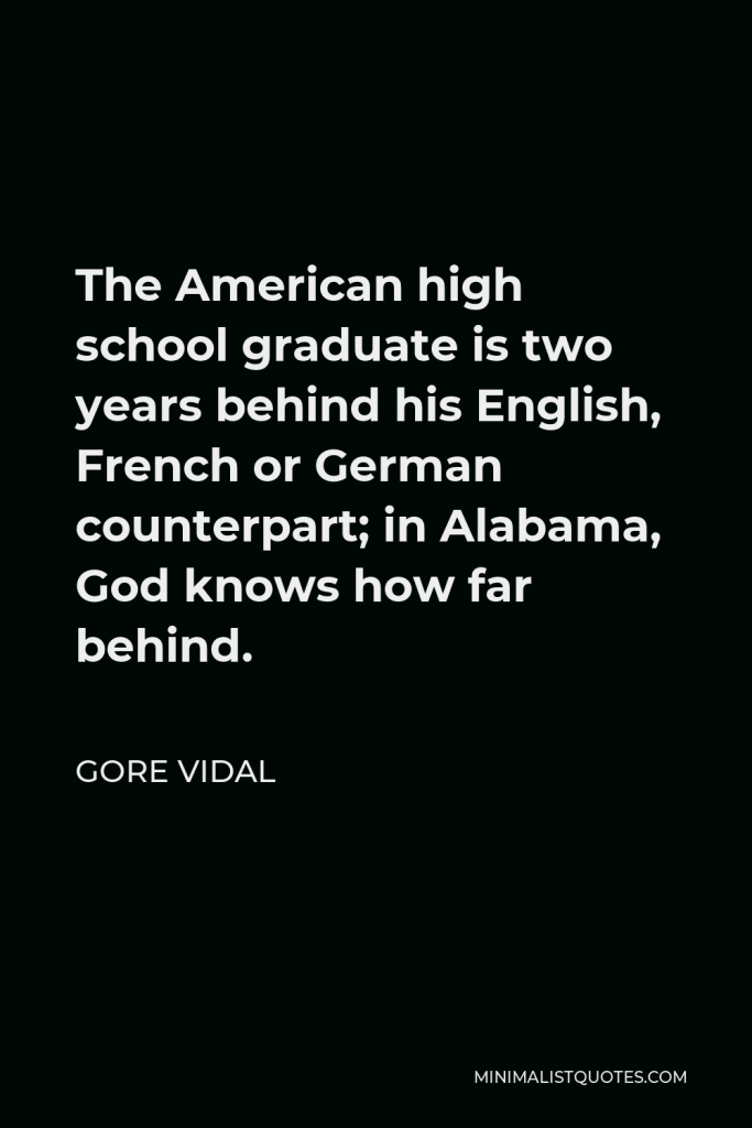 Gore Vidal Quote - The American high school graduate is two years behind his English, French or German counterpart; in Alabama, God knows how far behind.