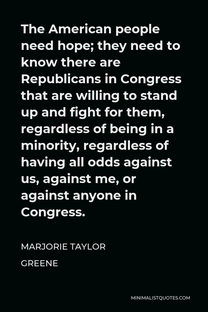 Marjorie Taylor Greene Quote - The American people need hope; they need to know there are Republicans in Congress that are willing to stand up and fight for them, regardless of being in a minority, regardless of having all odds against us, against me, or against anyone in Congress.