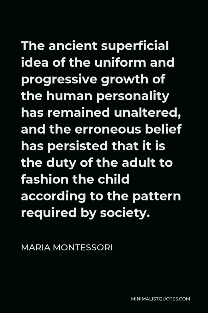 Maria Montessori Quote - The ancient superficial idea of the uniform and progressive growth of the human personality has remained unaltered, and the erroneous belief has persisted that it is the duty of the adult to fashion the child according to the pattern required by society.