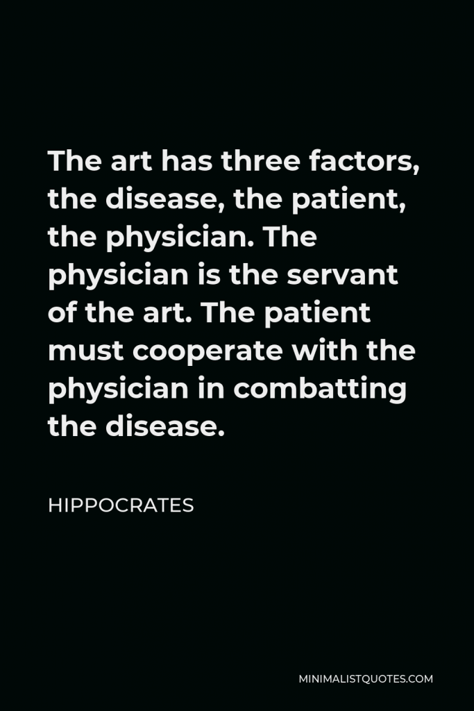 Hippocrates Quote - The art has three factors, the disease, the patient, the physician. The physician is the servant of the art. The patient must cooperate with the physician in combatting the disease.