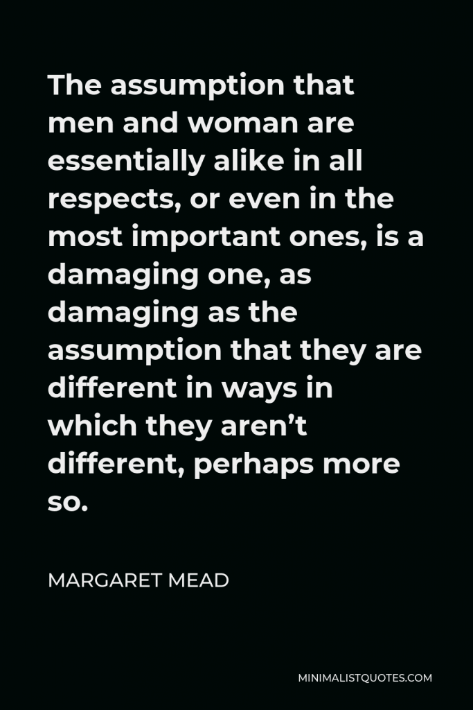 Margaret Mead Quote - The assumption that men and woman are essentially alike in all respects, or even in the most important ones, is a damaging one, as damaging as the assumption that they are different in ways in which they aren’t different, perhaps more so.