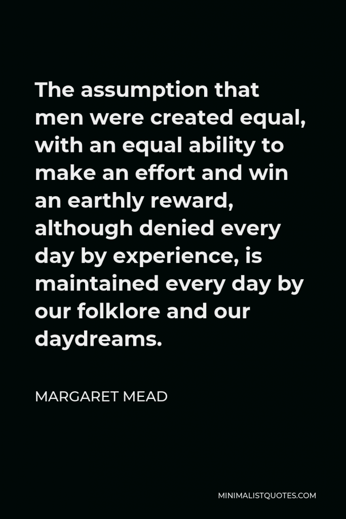 Margaret Mead Quote - The assumption that men were created equal, with an equal ability to make an effort and win an earthly reward, although denied every day by experience, is maintained every day by our folklore and our daydreams.