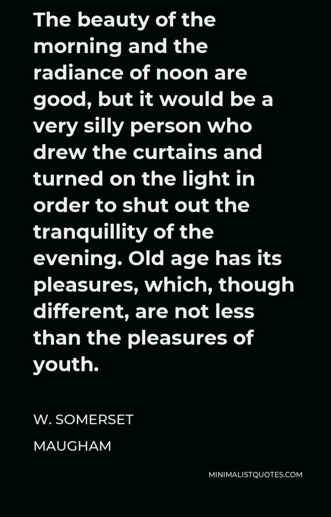 W. Somerset Maugham Quote - The beauty of the morning and the radiance of noon are good, but it would be a very silly person who drew the curtains and turned on the light in order to shut out the tranquillity of the evening. Old age has its pleasures, which, though different, are not less than the pleasures of youth.