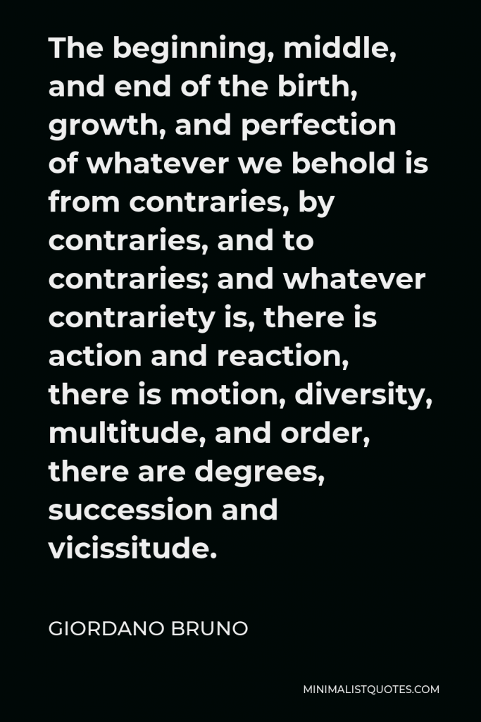 Giordano Bruno Quote - The beginning, middle, and end of the birth, growth, and perfection of whatever we behold is from contraries, by contraries, and to contraries; and whatever contrariety is, there is action and reaction, there is motion, diversity, multitude, and order, there are degrees, succession and vicissitude.