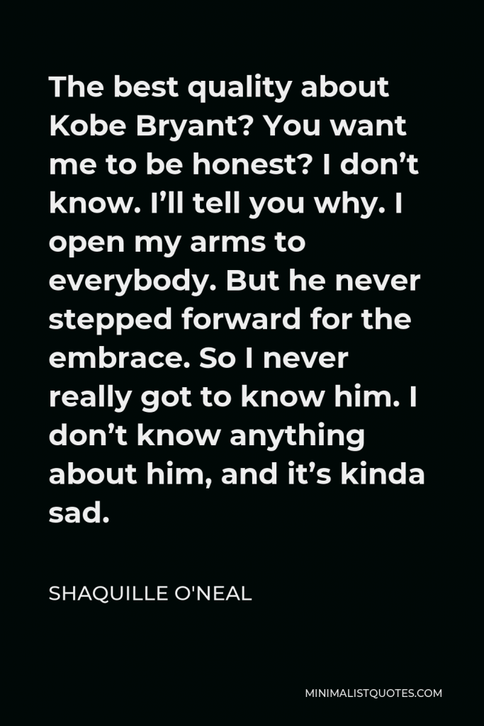 Shaquille O'Neal Quote - The best quality about Kobe Bryant? You want me to be honest? I don’t know. I’ll tell you why. I open my arms to everybody. But he never stepped forward for the embrace. So I never really got to know him. I don’t know anything about him, and it’s kinda sad.