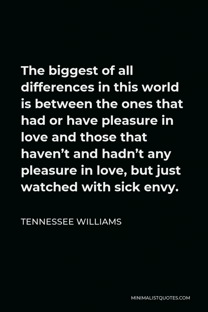 Tennessee Williams Quote - The biggest of all differences in this world is between the ones that had or have pleasure in love and those that haven’t and hadn’t any pleasure in love, but just watched with sick envy.