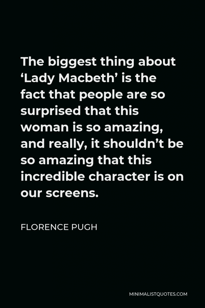 Florence Pugh Quote - The biggest thing about ‘Lady Macbeth’ is the fact that people are so surprised that this woman is so amazing, and really, it shouldn’t be so amazing that this incredible character is on our screens.